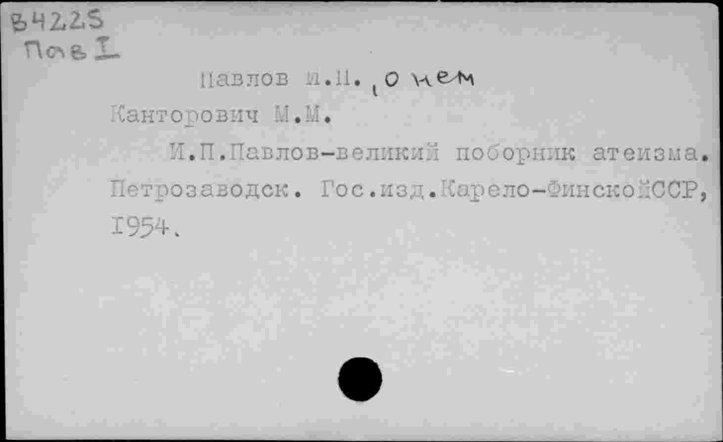 ﻿£42.2.5
П<л& X.
Павлов li.11. (О Чант оро вич М.М.
И.П.Павлов-великий поборник атеизма Петрозаводск. Гос.изд.Карело-ФинскойССР 1954.